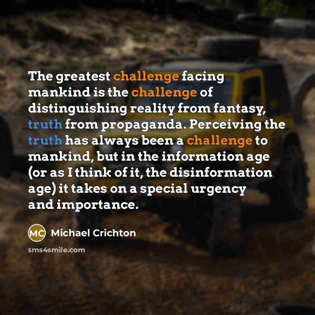 “The greatest challenge facing mankind is the challenge of distinguishing reality from fantasy, truth from propaganda. Perceiving the truth has always been a challenge to mankind, but in the information age (or as I think of it, the disinformation age) it takes on a special urgency and importance.” quote by Michael Crichton