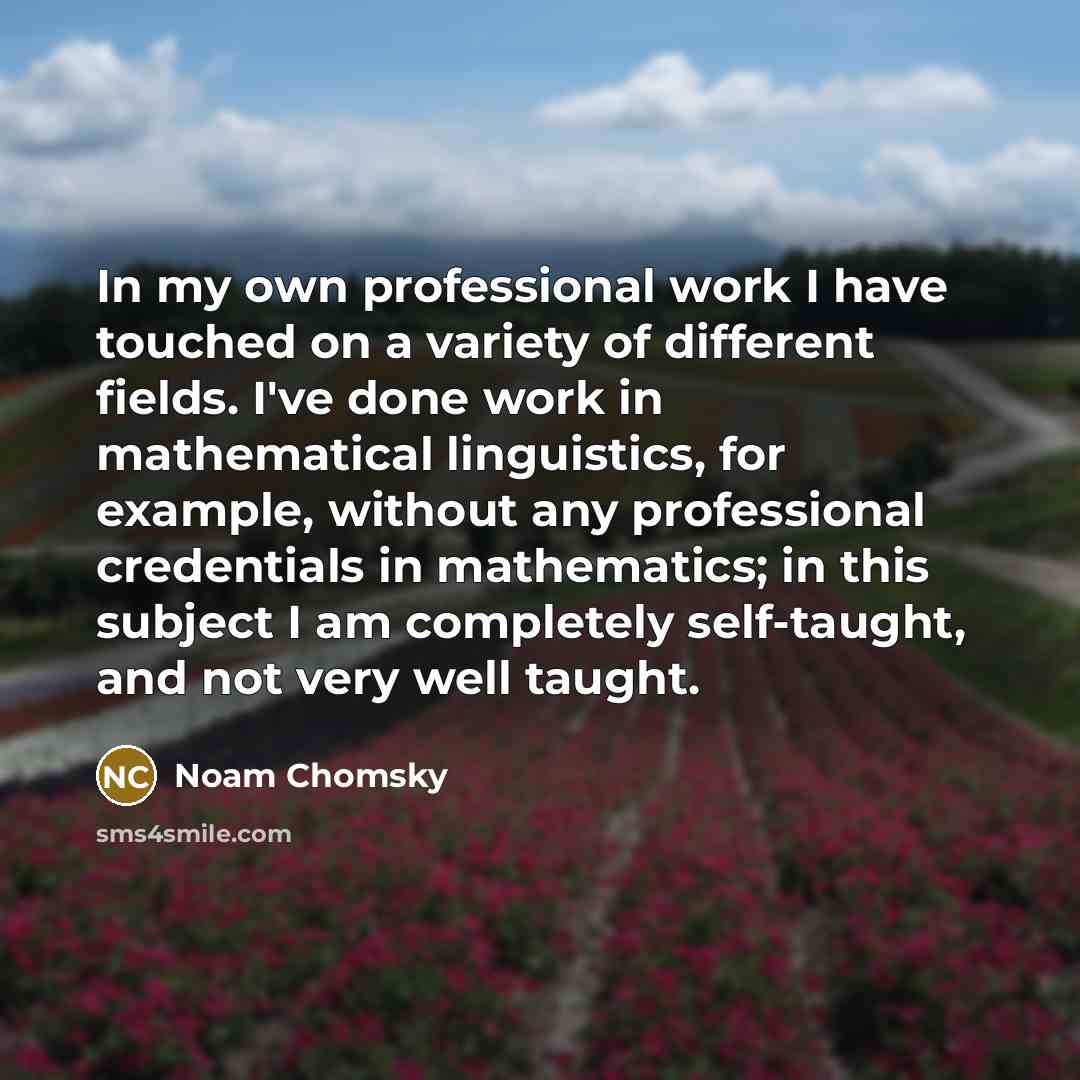 “In my own professional work I have touched on a variety of different fields. I've done work in mathematical linguistics, for example, without any professional credentials in mathematics; in this subject I am completely self-taught, and not very well taught.” quote by Noam Chomsky