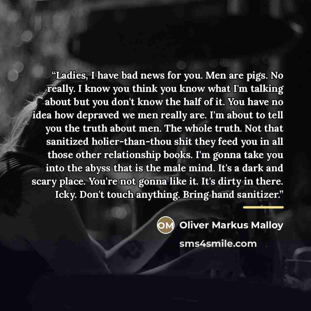 “Ladies, I have bad news for you. Men are pigs. No really. I know you think you know what I'm talking about but you don't know the half of it. You have no idea how depraved we men really are. I'm about to tell you the truth about men. The whole truth. Not that sanitized holier-than-thou shit they…” quote by Oliver Markus Malloy