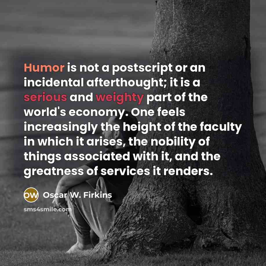 “Humor is not a postscript or an incidental afterthought; it is a serious and weighty part of the world's economy. One feels increasingly the height of the faculty in which it arises, the nobility of things associated with it, and the greatness of services it renders.” quote by Oscar W. Firkins