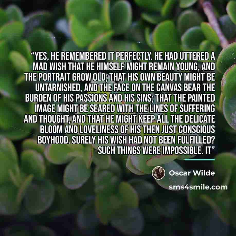 “Yes, he remembered it perfectly. He had uttered a mad wish that he himself might remain young, and the portrait grow old; that his own beauty might be untarnished, and the face on the canvas bear the burden of his passions and his sins; that the painted image might be seared with the lines of…” quote by Oscar Wilde