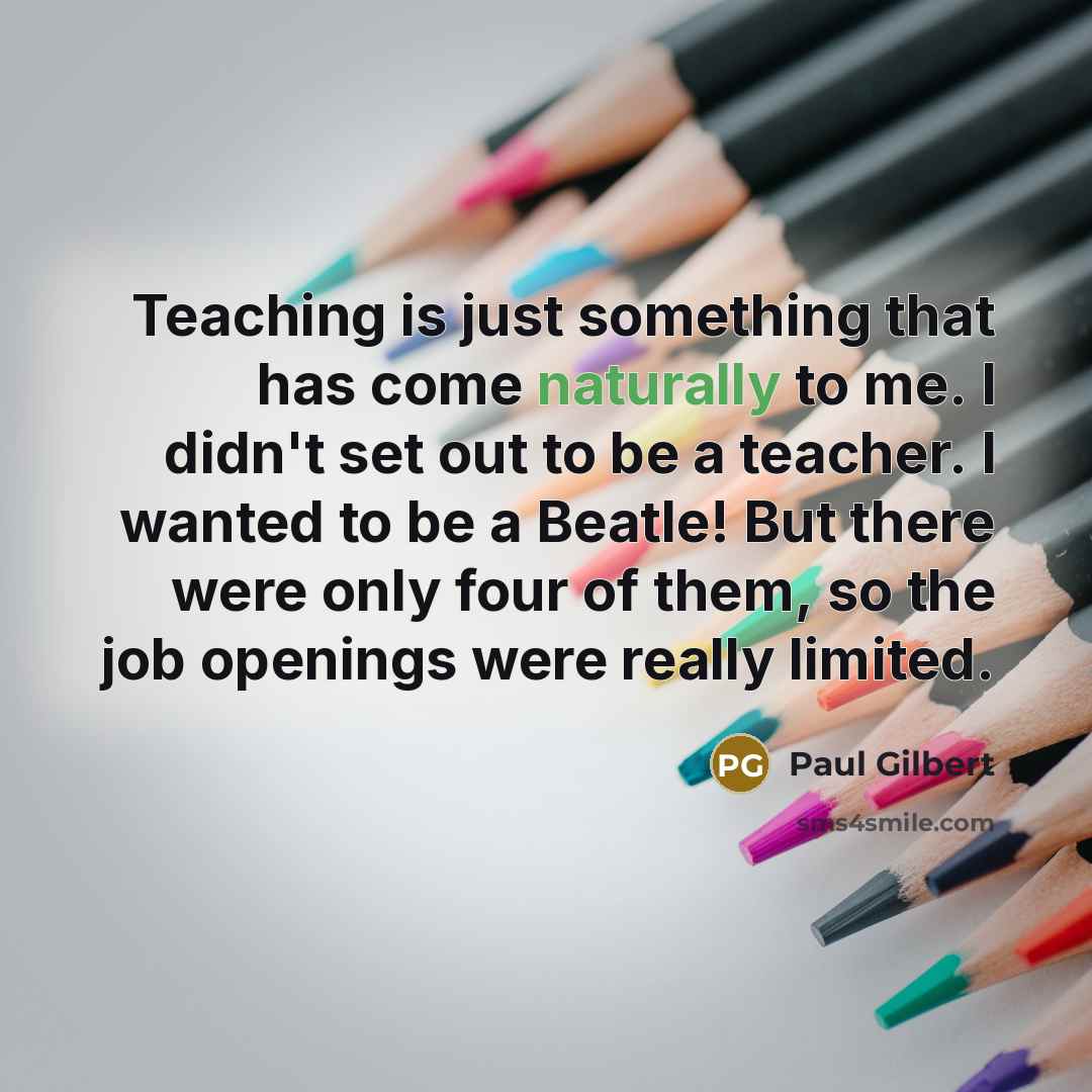 “Teaching is just something that has come naturally to me. I didn't set out to be a teacher. I wanted to be a Beatle! But there were only four of them, so the job openings were really limited.” quote by Paul Gilbert