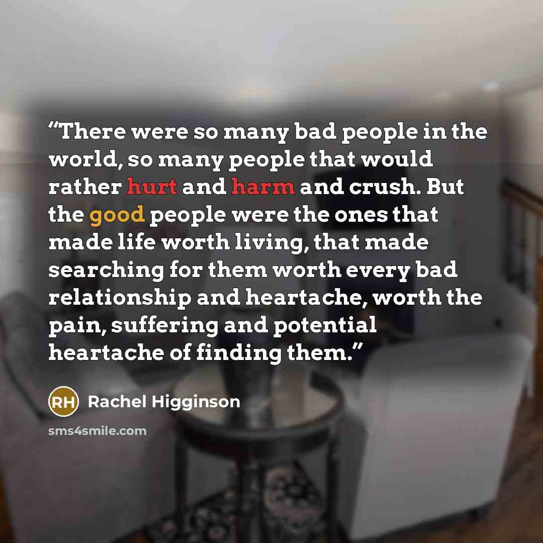 “There were so many bad people in the world, so many people that would rather hurt and harm and crush. But the good people were the ones that made life worth living, that made searching for them worth every bad relationship and heartache, worth the pain, suffering and potential heartache of finding…” quote by Rachel Higginson