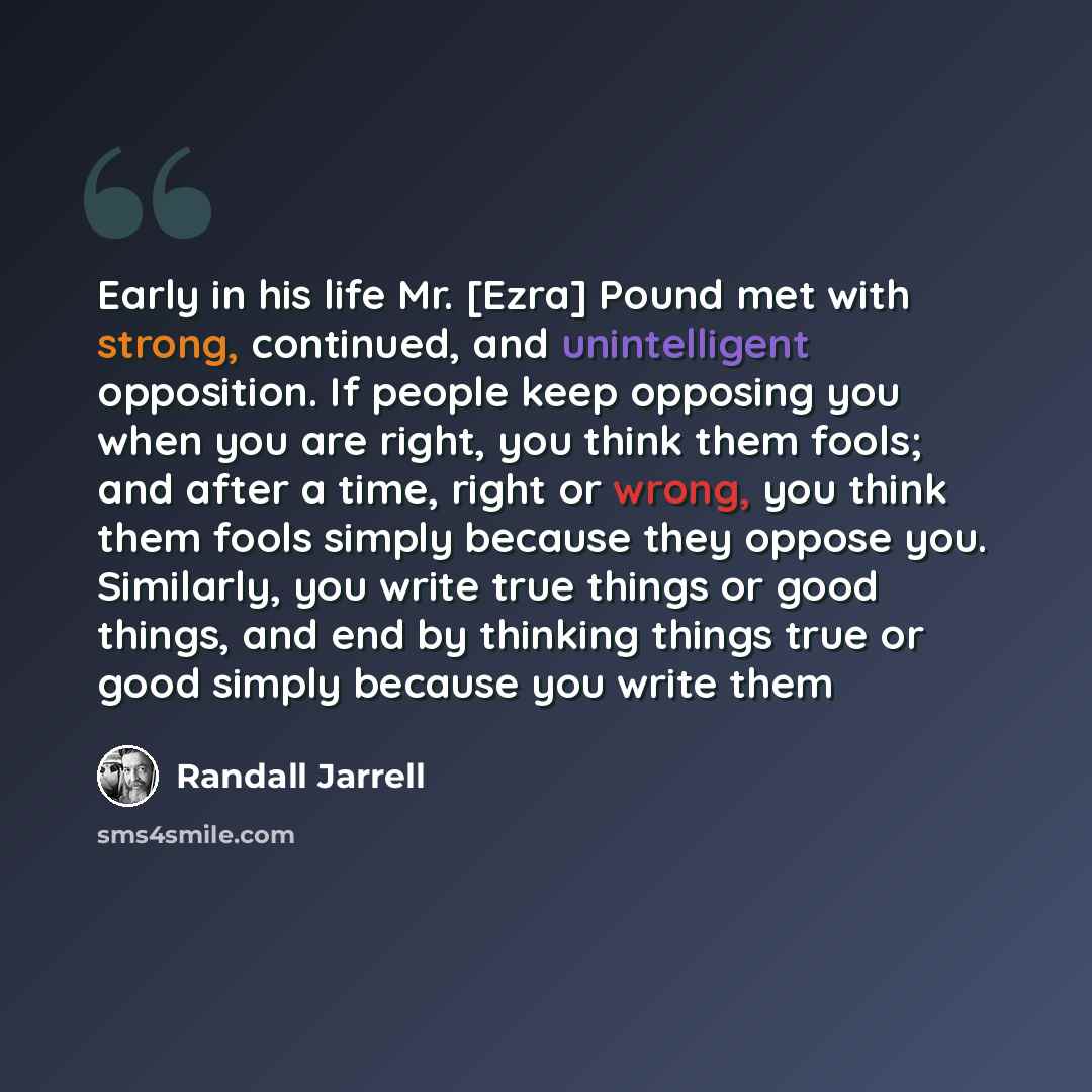 “Early in his life Mr. [Ezra] Pound met with strong, continued, and unintelligent opposition. If people keep opposing you when you are right, you think them fools; and after a time, right or wrong, you think them fools simply because they oppose you. Similarly, you write true things or good things…” quote by Randall Jarrell