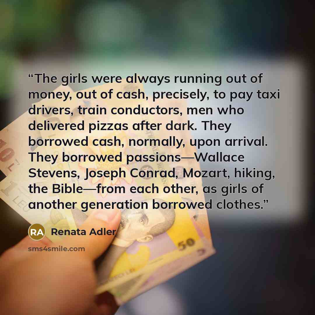 “The girls were always running out of money, out of cash, precisely, to pay taxi drivers, train conductors, men who delivered pizzas after dark. They borrowed cash, normally, upon arrival. They borrowed passions—Wallace Stevens, Joseph Conrad, Mozart, hiking, the Bible—from each other, as girls of…” quote by Renata Adler