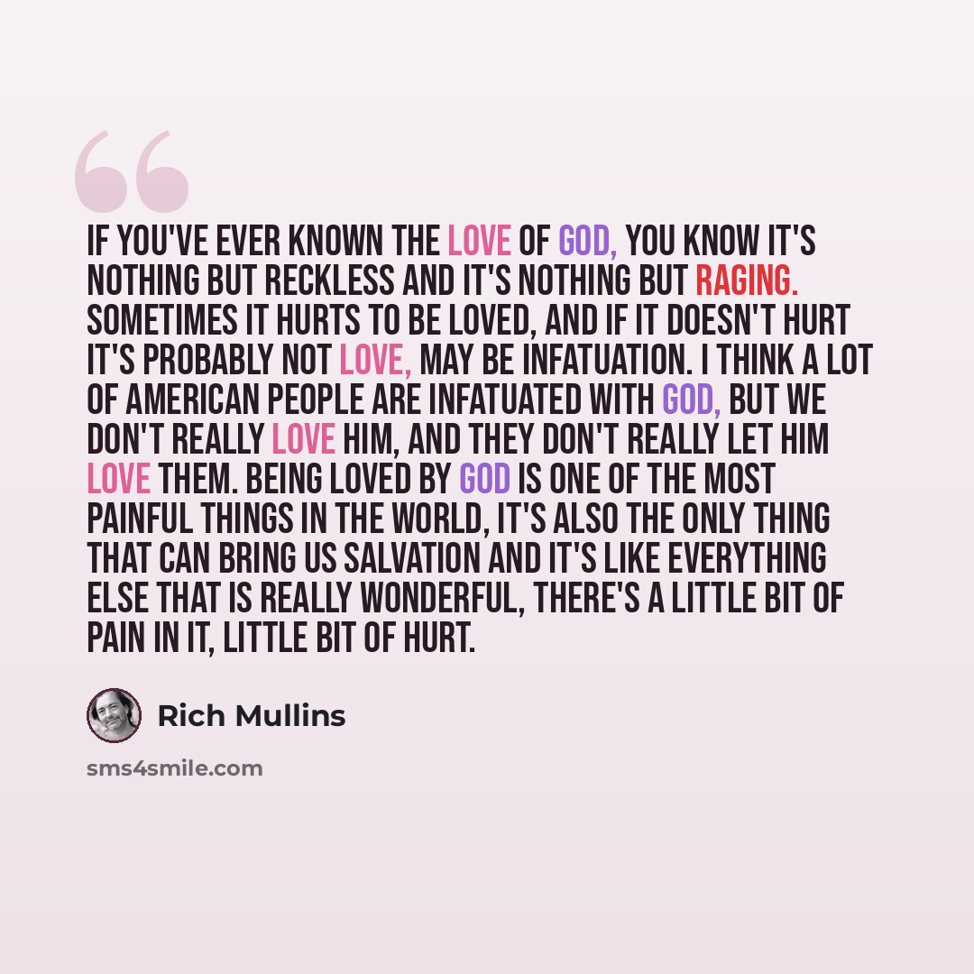 “If you've ever known the love of God, you know it's nothing but reckless and it's nothing but raging. Sometimes it hurts to be loved, and if it doesn't hurt it's probably not love, may be infatuation. I think a lot of American people are infatuated with God, but we don't really love Him, and they…” quote by Rich Mullins