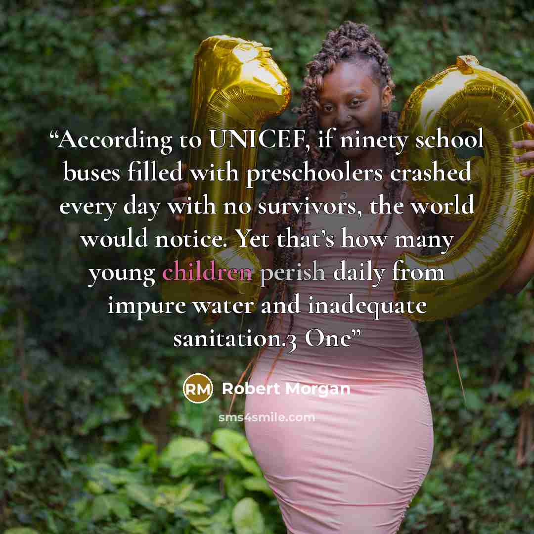 “According to UNICEF, if ninety school buses filled with preschoolers crashed every day with no survivors, the world would notice. Yet that’s how many young children perish daily from impure water and inadequate sanitation.3 One” quote by Robert Morgan