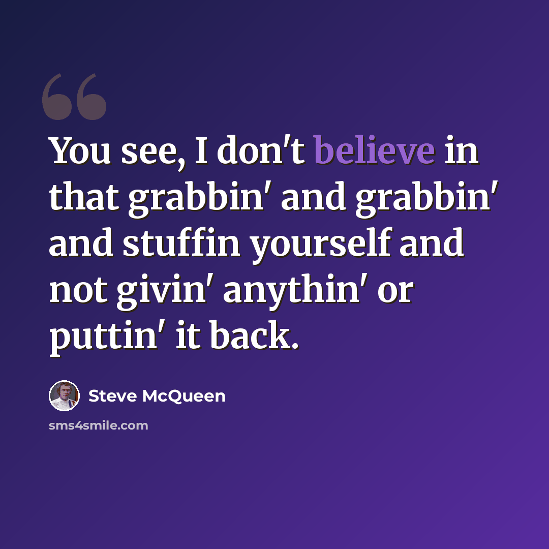 “You see, I don't believe in that grabbin' and grabbin' and stuffin yourself and not givin' anythin' or puttin' it back.” quote by Steve McQueen
