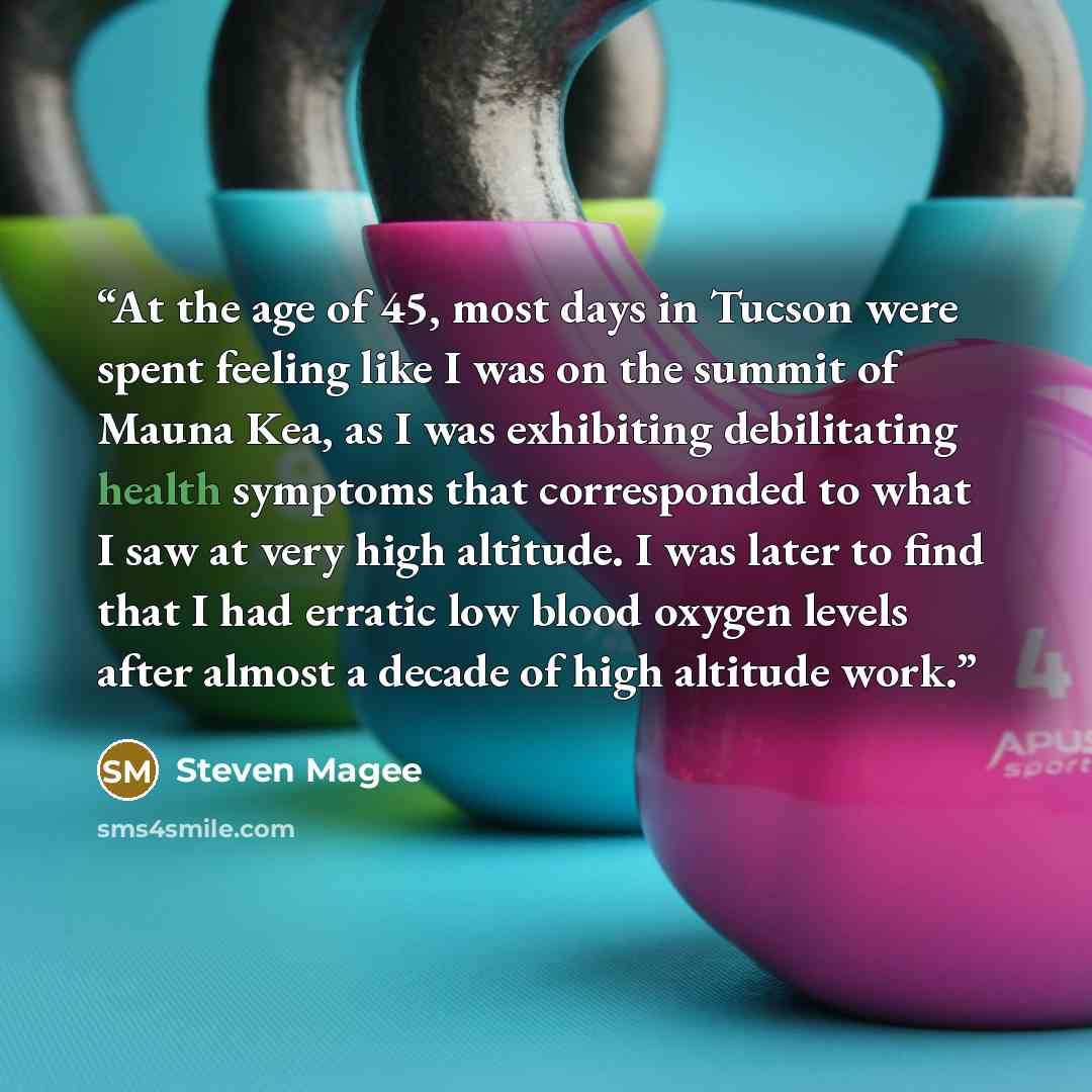 “At the age of 45, most days in Tucson were spent feeling like I was on the summit of Mauna Kea, as I was exhibiting debilitating health symptoms that corresponded to what I saw at very high altitude. I was later to find that I had erratic low blood oxygen levels after almost a decade of high…” quote by Steven Magee
