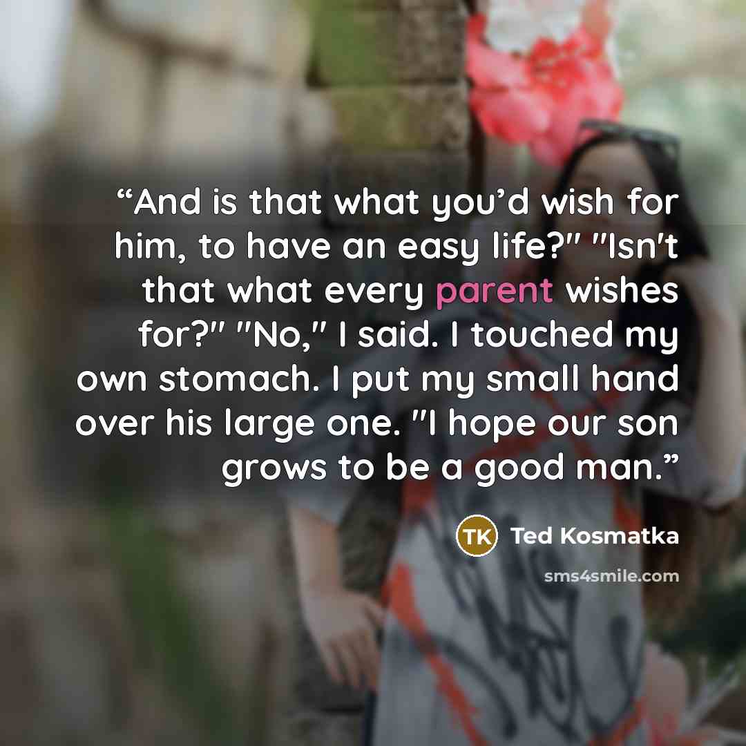 “And is that what you’d wish for him, to have an easy life?" "Isn't that what every parent wishes for?" "No," I said. I touched my own stomach. I put my small hand over his large one. "I hope our son grows to be a good man.” quote by Ted Kosmatka