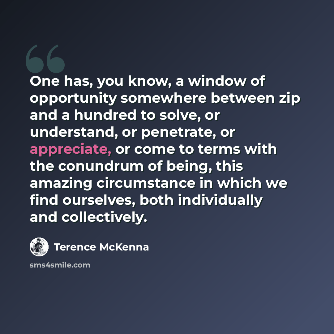 “One has, you know, a window of opportunity somewhere between zip and a hundred to solve, or understand, or penetrate, or appreciate, or come to terms with the conundrum of being, this amazing circumstance in which we find ourselves, both individually and collectively.” quote by Terence McKenna