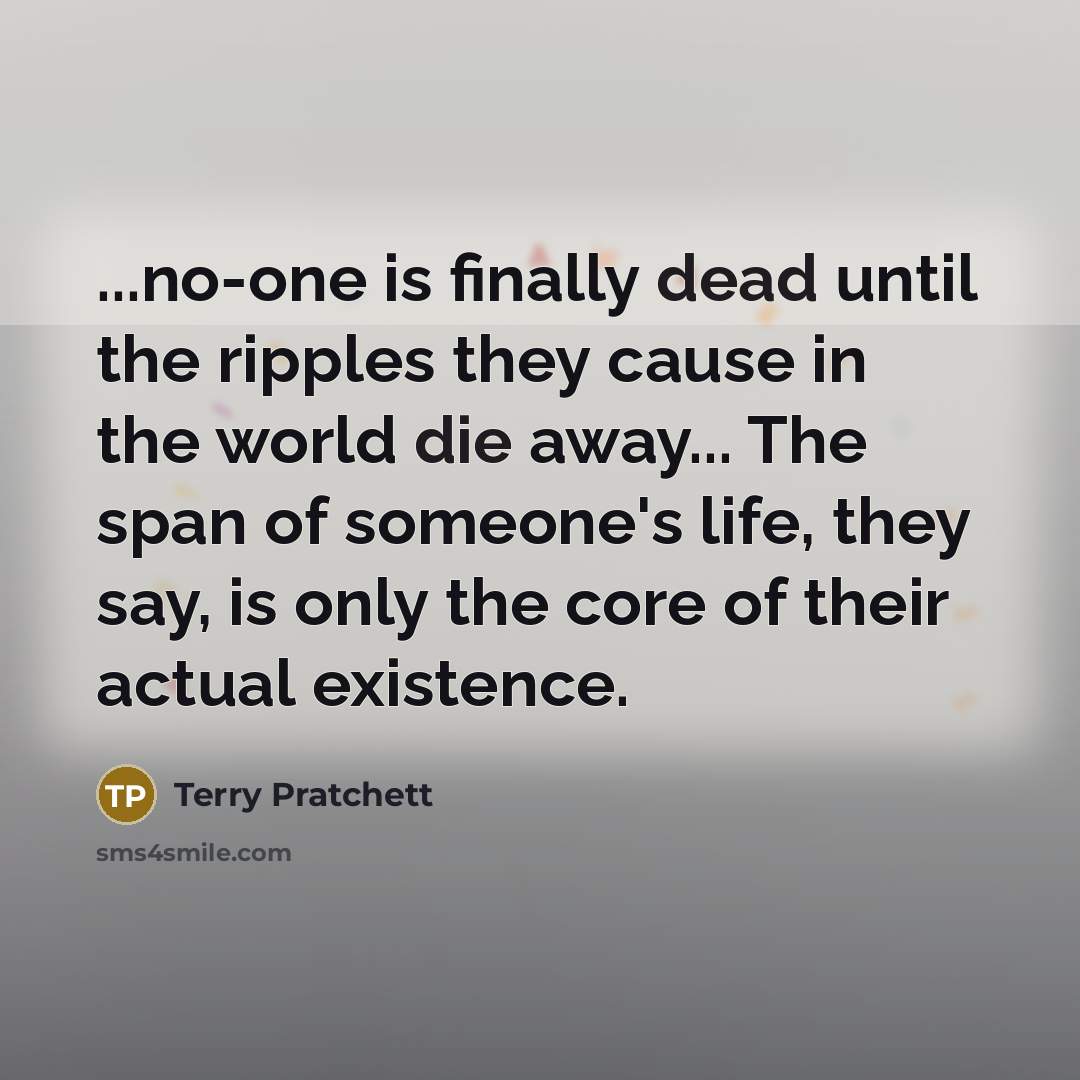 “...no-one is finally dead until the ripples they cause in the world die away... The span of someone's life, they say, is only the core of their actual existence.” quote by Terry Pratchett