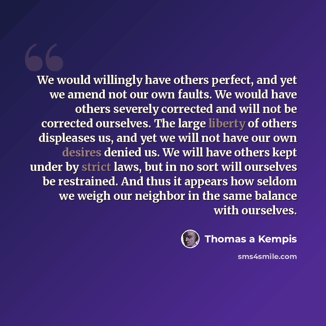 “We would willingly have others perfect, and yet we amend not our own faults. We would have others severely corrected and will not be corrected ourselves. The large liberty of others displeases us, and yet we will not have our own desires denied us. We will have others kept under by strict laws…” quote by Thomas a Kempis