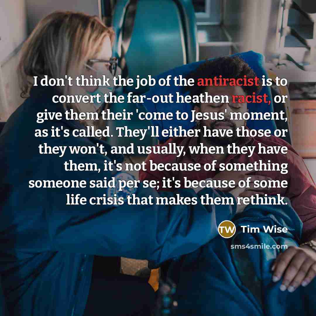 “I don't think the job of the antiracist is to convert the far-out heathen racist, or give them their 'come to Jesus' moment, as it's called. They'll either have those or they won't, and usually, when they have them, it's not because of something someone said per se; it's because of some life…” quote by Tim Wise