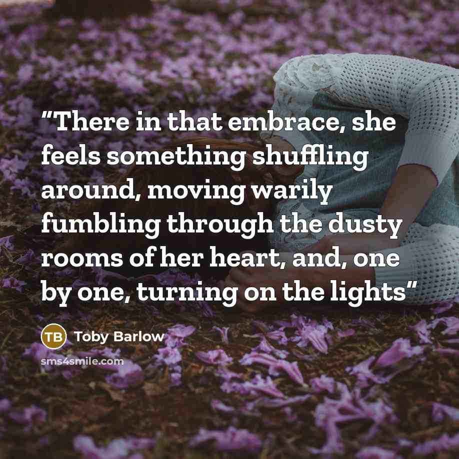 “There in that embrace, she feels something shuffling around, moving warily fumbling through the dusty rooms of her heart, and, one by one, turning on the lights” quote by Toby Barlow