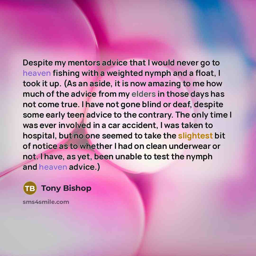 “Despite my mentors advice that I would never go to heaven fishing with a weighted nymph and a float, I took it up. (As an aside, it is now amazing to me how much of the advice from my elders in those days has not come true. I have not gone blind or deaf, despite some early teen advice to the…” quote by Tony Bishop