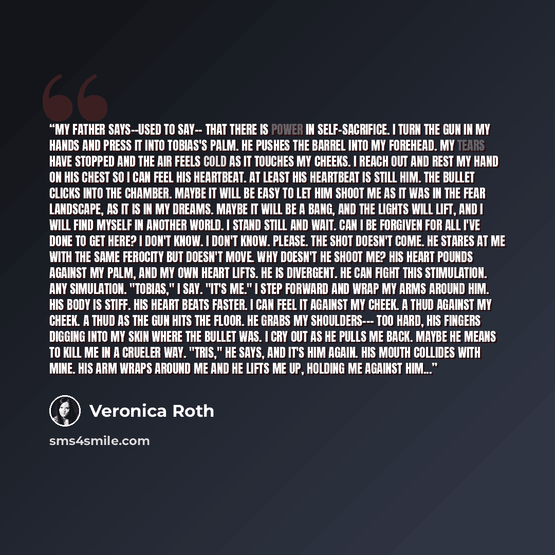“My father says--used to say-- that there is power in self-sacrifice. I turn the gun in my hands and press it into Tobias's palm. He pushes the barrel into my forehead. My tears have stopped and the air feels cold as it touches my cheeks. I reach out and rest my hand on his chest so I can feel his…” quote by Veronica Roth