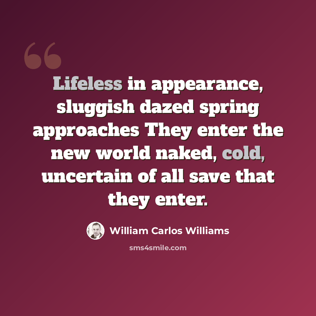 “Lifeless in appearance, sluggish dazed spring approaches They enter the new world naked, cold, uncertain of all save that they enter.” quote by William Carlos Williams