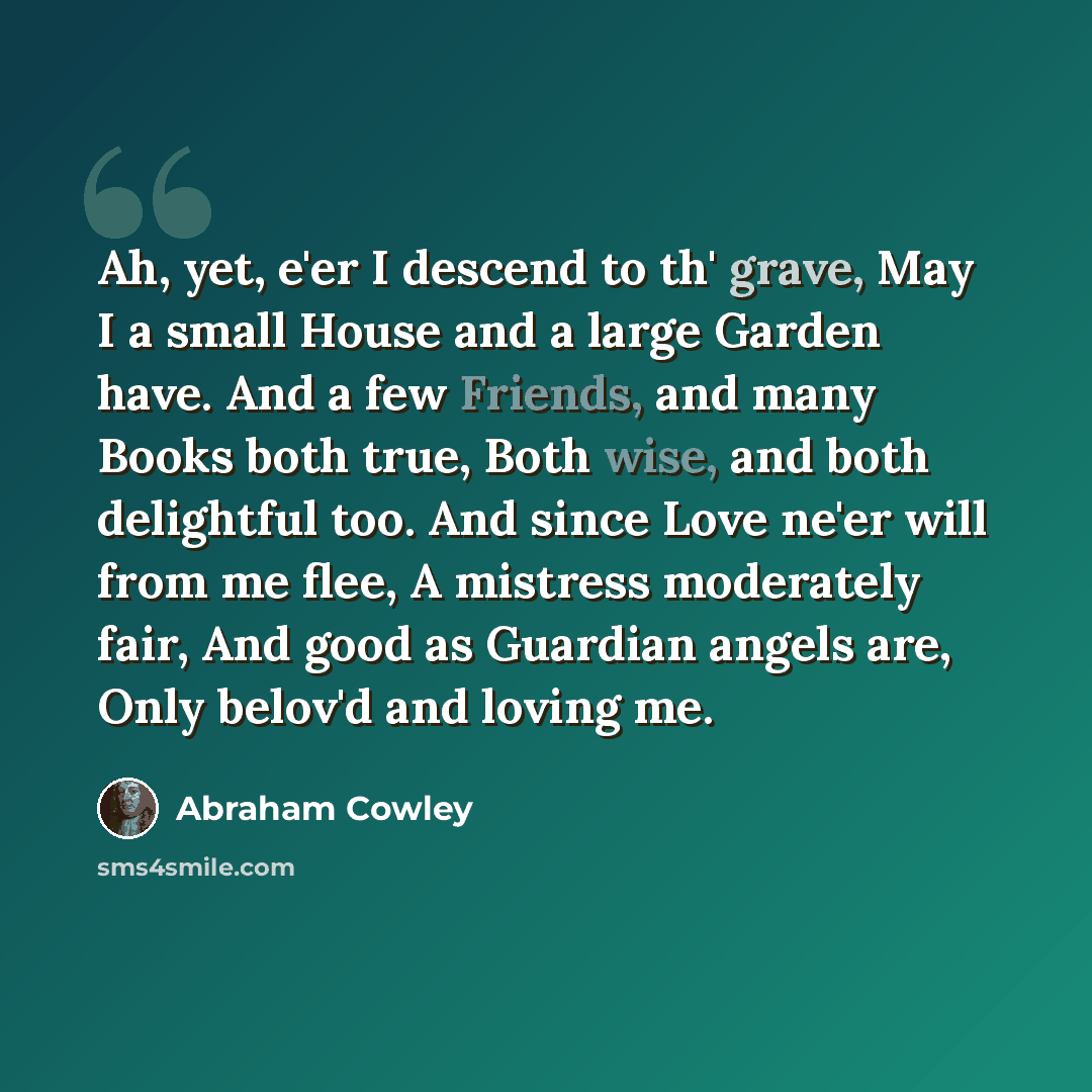 “Ah, yet, e'er I descend to th' grave, May I a small House and a large Garden have. And a few Friends, and many Books both true, Both wise, and both delightful too. And since Love ne'er will from me flee, A mistress moderately fair, And good as Guardian angels are, Only belov'd and loving me.” quote by Abraham Cowley