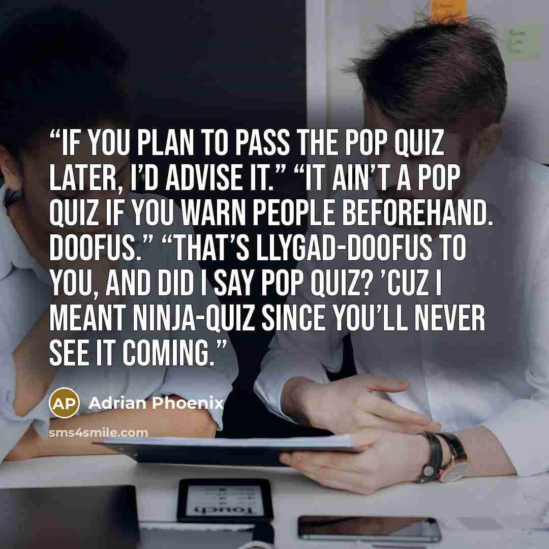 “If you plan to pass the pop quiz later, I’d advise it.” “It ain’t a pop quiz if you warn people beforehand. Doofus.” “That’s llygad-doofus to you, and did I say pop quiz? ’Cuz I meant ninja-quiz since you’ll never see it coming.” quote by Adrian Phoenix