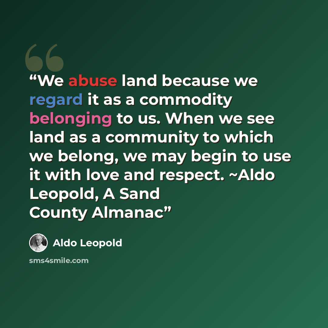 “We abuse land because we regard it as a commodity belonging to us. When we see land as a community to which we belong, we may begin to use it with love and respect. ~Aldo Leopold, A Sand County Almanac” quote by Aldo Leopold
