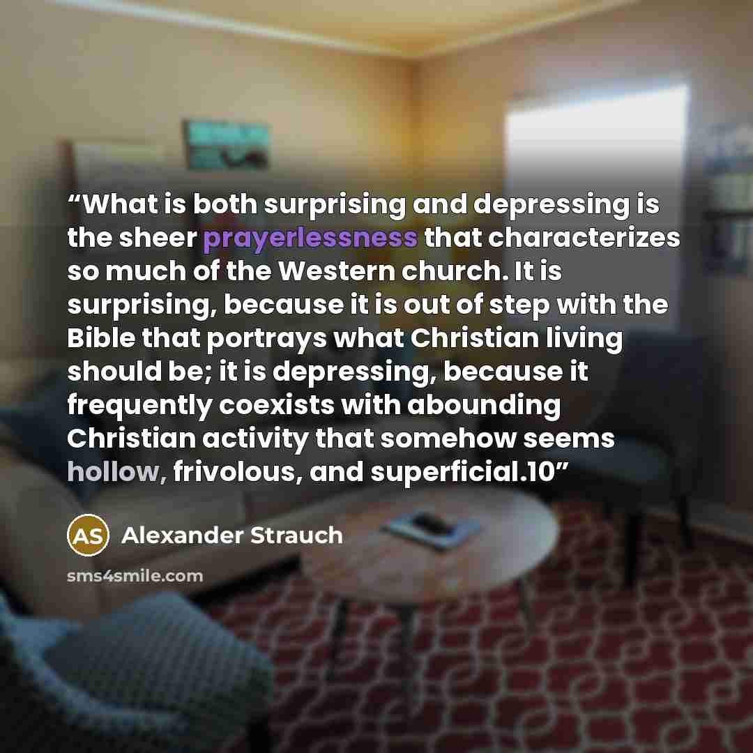 “What is both surprising and depressing is the sheer prayerlessness that characterizes so much of the Western church. It is surprising, because it is out of step with the Bible that portrays what Christian living should be; it is depressing, because it frequently coexists with abounding Christian…” quote by Alexander Strauch