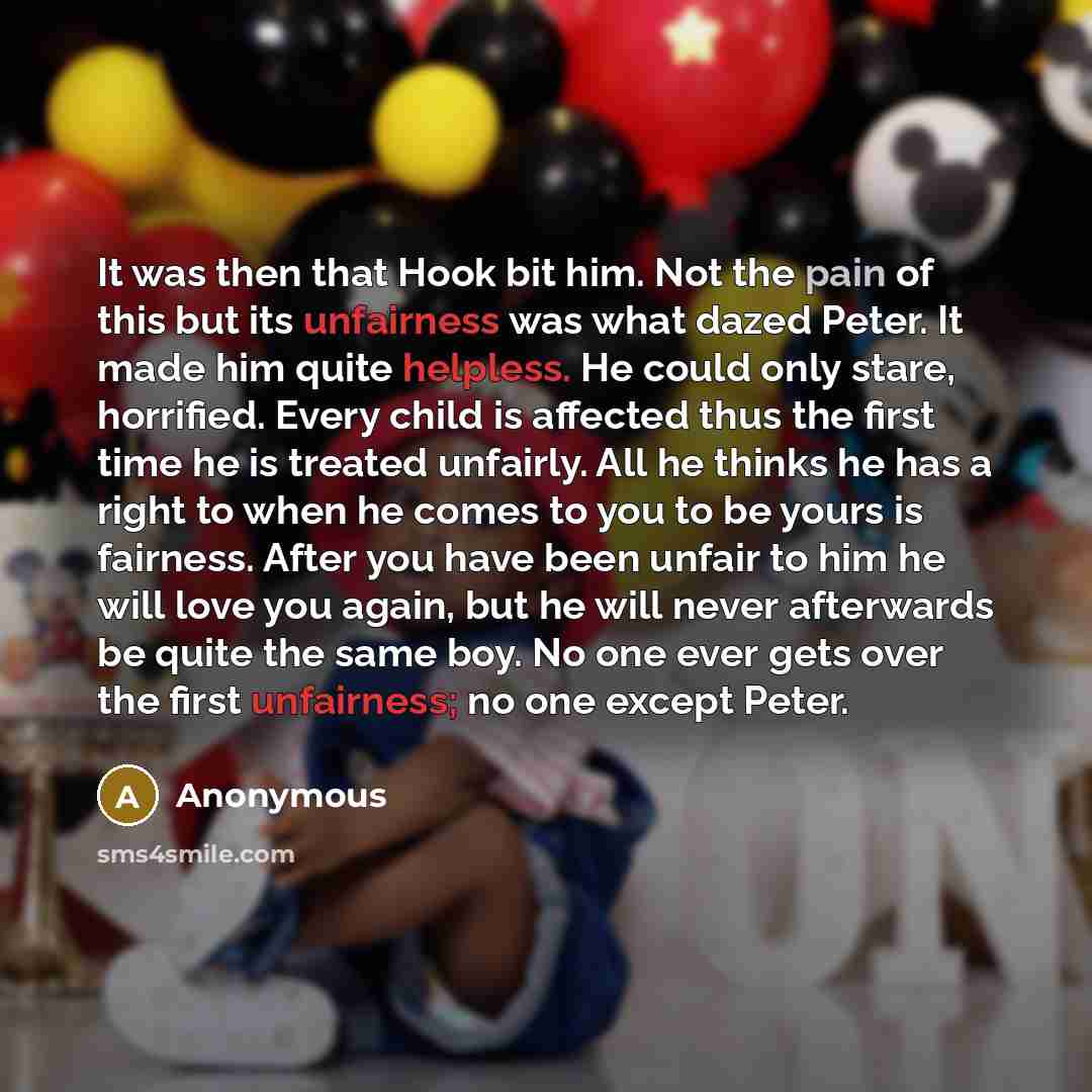 “It was then that Hook bit him. Not the pain of this but its unfairness was what dazed Peter. It made him quite helpless. He could only stare, horrified. Every child is affected thus the first time he is treated unfairly. All he thinks he has a right to when he comes to you to be yours is fairness…” quote by Anonymous