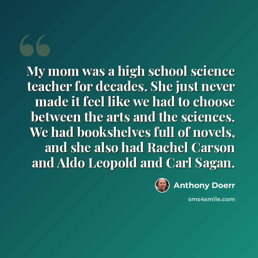 “My mom was a high school science teacher for decades. She just never made it feel like we had to choose between the arts and the sciences. We had bookshelves full of novels, and she also had Rachel Carson and Aldo Leopold and Carl Sagan.” quote by Anthony Doerr