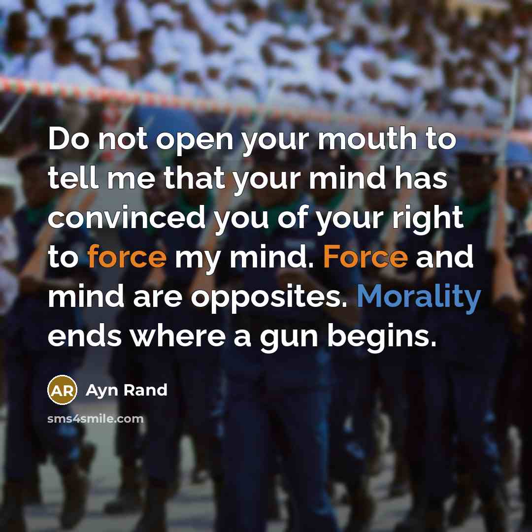 “Do not open your mouth to tell me that your mind has convinced you of your right to force my mind. Force and mind are opposites. Morality ends where a gun begins.” quote by Ayn Rand