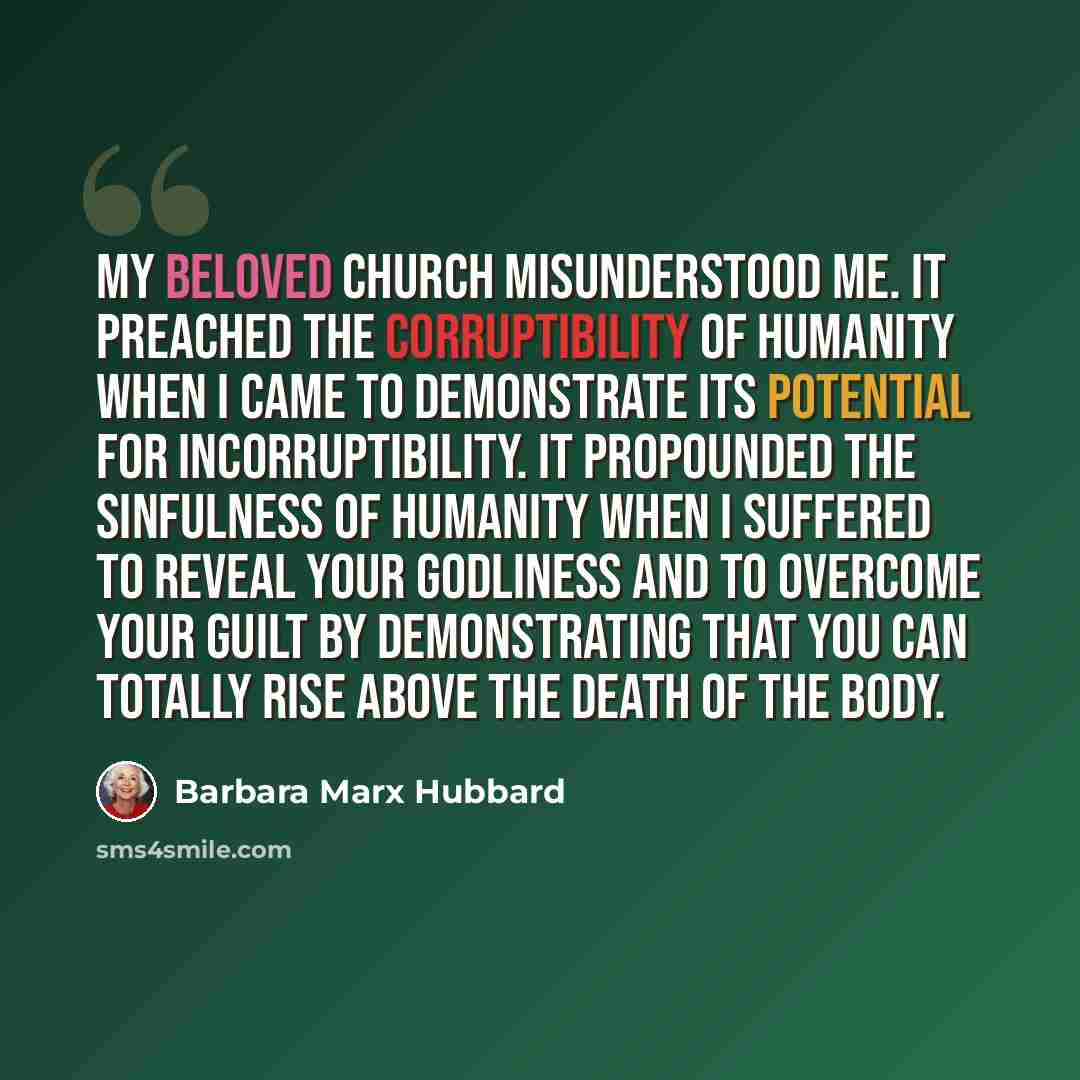 “My beloved church misunderstood me. It preached the corruptibility of humanity when I came to demonstrate its potential for incorruptibility. It propounded the sinfulness of humanity when I suffered to reveal your godliness and to overcome your guilt by demonstrating that you can totally rise…” quote by Barbara Marx Hubbard