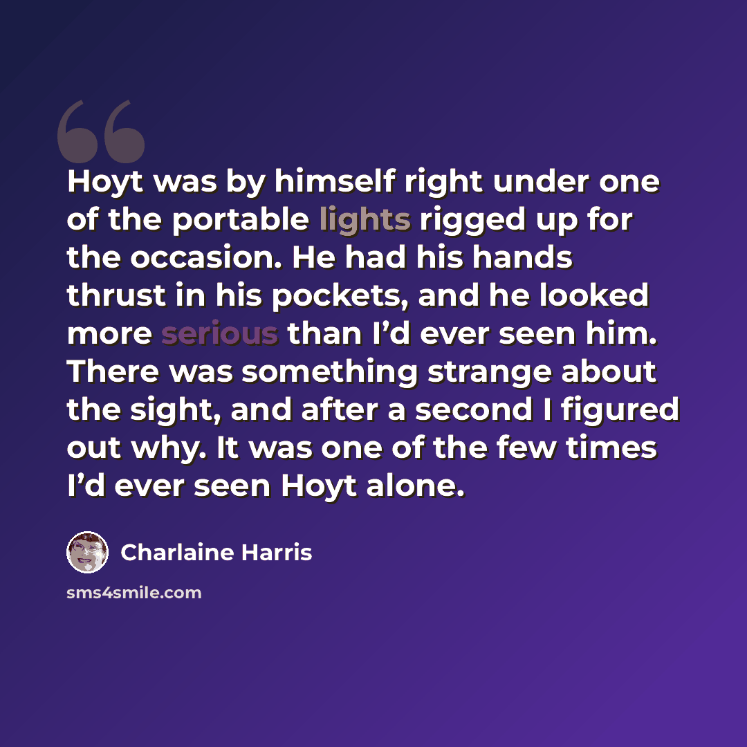 “Hoyt was by himself right under one of the portable lights rigged up for the occasion. He had his hands thrust in his pockets, and he looked more serious than I’d ever seen him. There was something strange about the sight, and after a second I figured out why. It was one of the few times I’d ever…” quote by Charlaine Harris