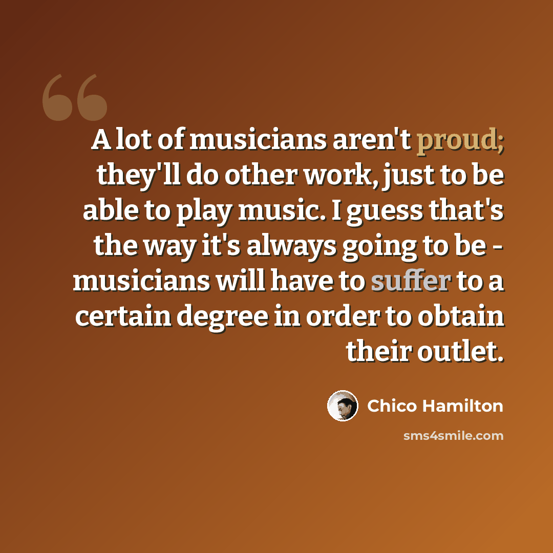 “A lot of musicians aren't proud; they'll do other work, just to be able to play music. I guess that's the way it's always going to be - musicians will have to suffer to a certain degree in order to obtain their outlet.” quote by Chico Hamilton