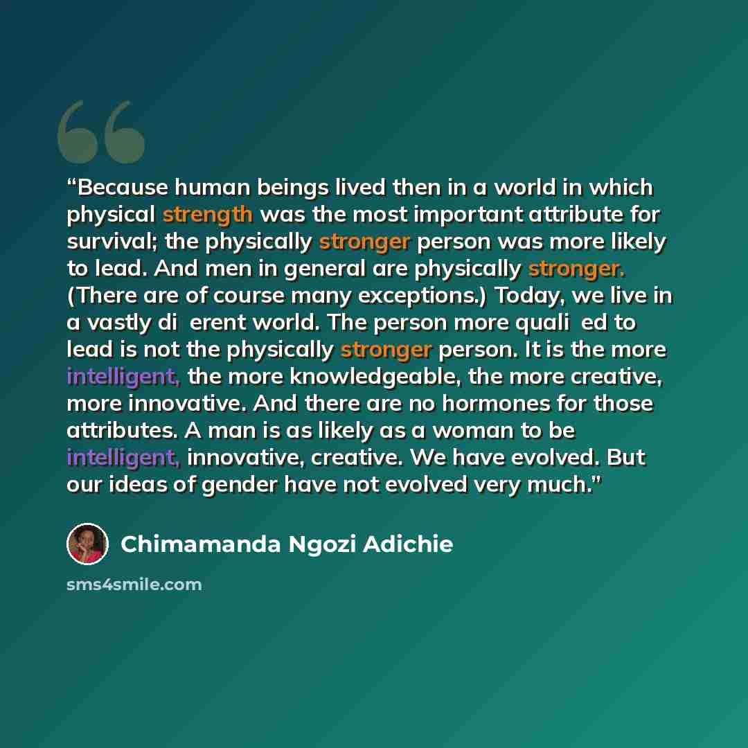 “Because human beings lived then in a world in which physical strength was the most important attribute for survival; the physically stronger person was more likely to lead. And men in general are physically stronger. (There are of course many exceptions.) Today, we live in a vastly diʃerent world…” quote by Chimamanda Ngozi Adichie