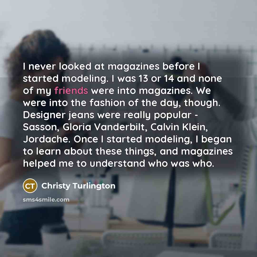 “I never looked at magazines before I started modeling. I was 13 or 14 and none of my friends were into magazines. We were into the fashion of the day, though. Designer jeans were really popular - Sasson, Gloria Vanderbilt, Calvin Klein, Jordache. Once I started modeling, I began to learn about…” quote by Christy Turlington