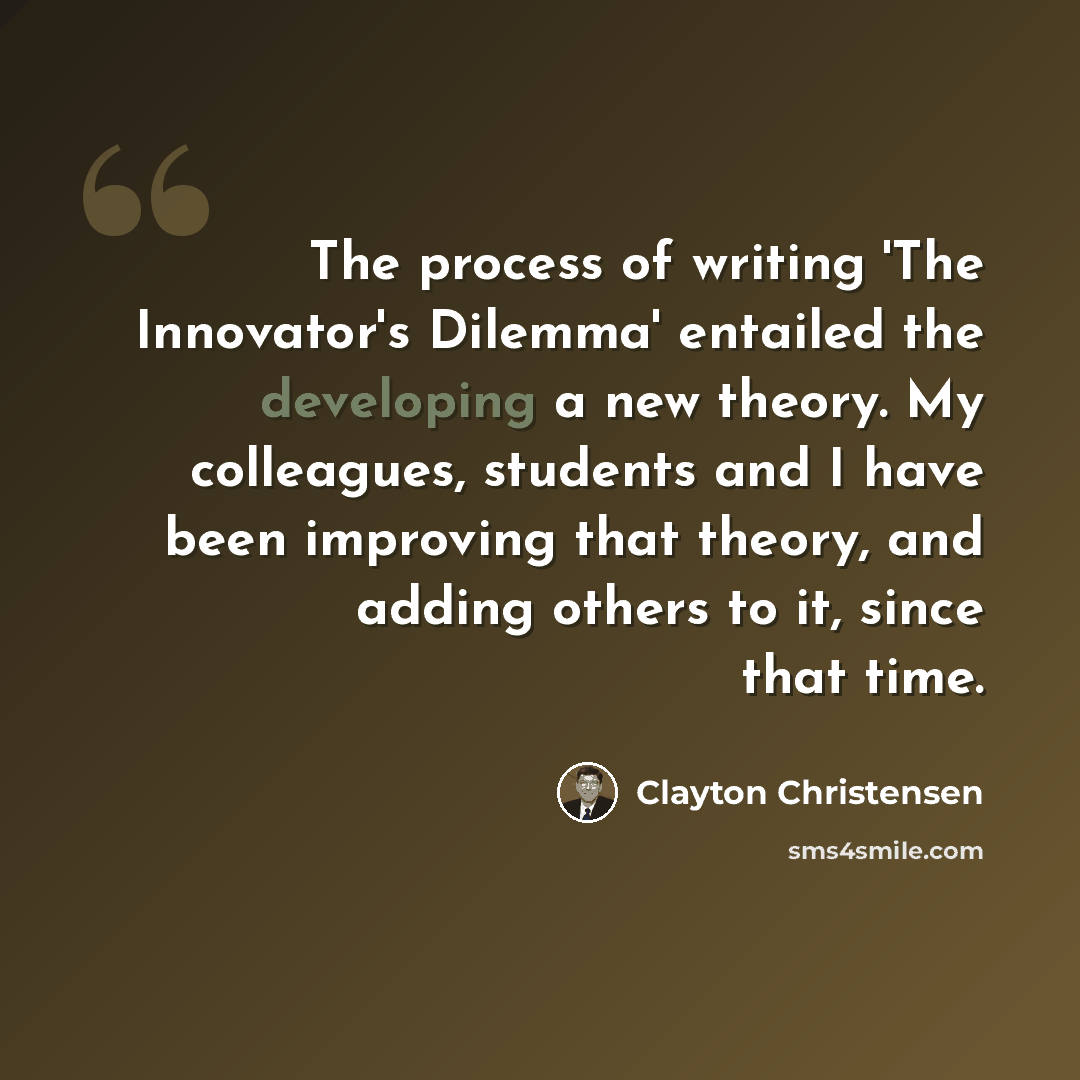 “The process of writing 'The Innovator's Dilemma' entailed the developing a new theory. My colleagues, students and I have been improving that theory, and adding others to it, since that time.” quote by Clayton Christensen