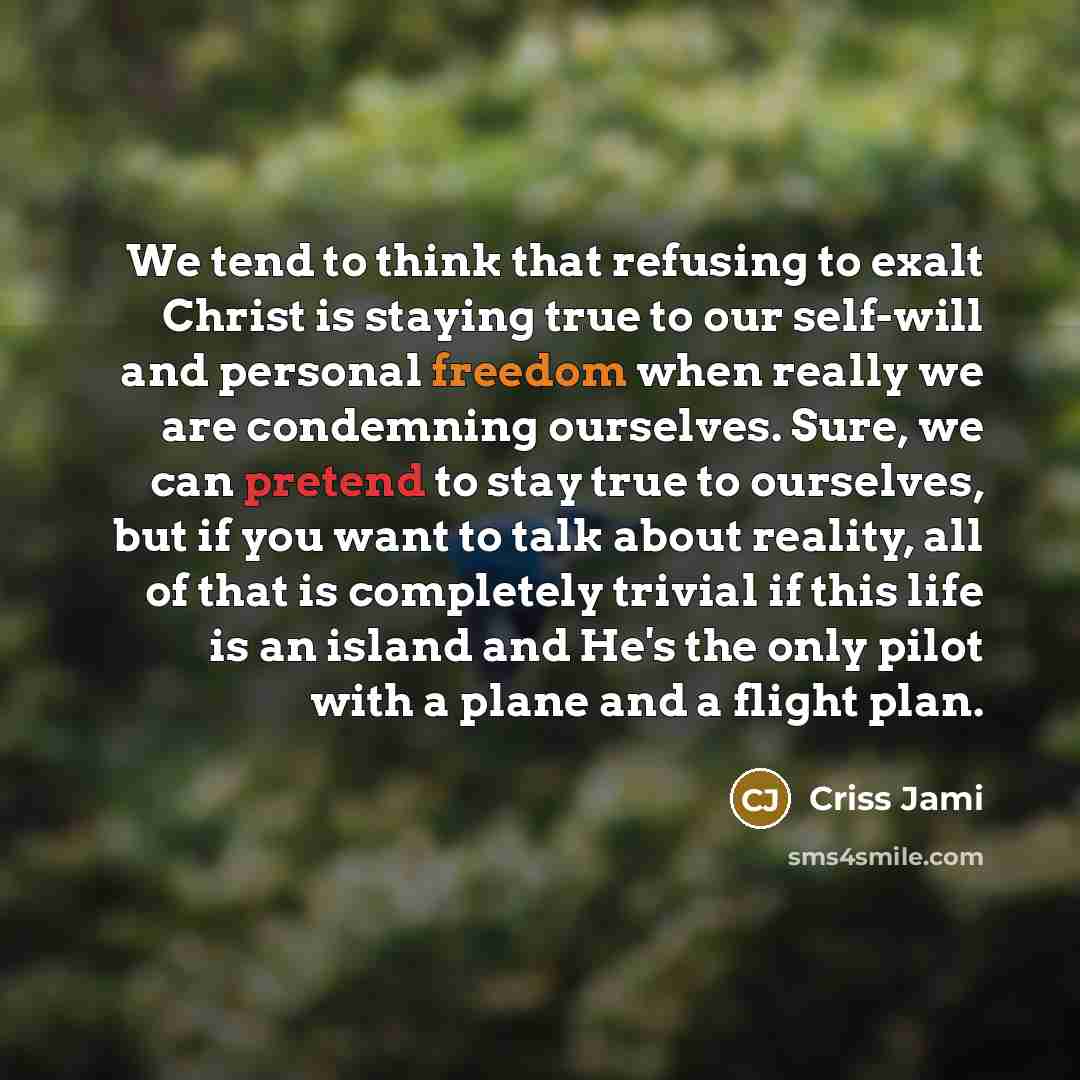 “We tend to think that refusing to exalt Christ is staying true to our self-will and personal freedom when really we are condemning ourselves. Sure, we can pretend to stay true to ourselves, but if you want to talk about reality, all of that is completely trivial if this life is an island and He's…” quote by Criss Jami