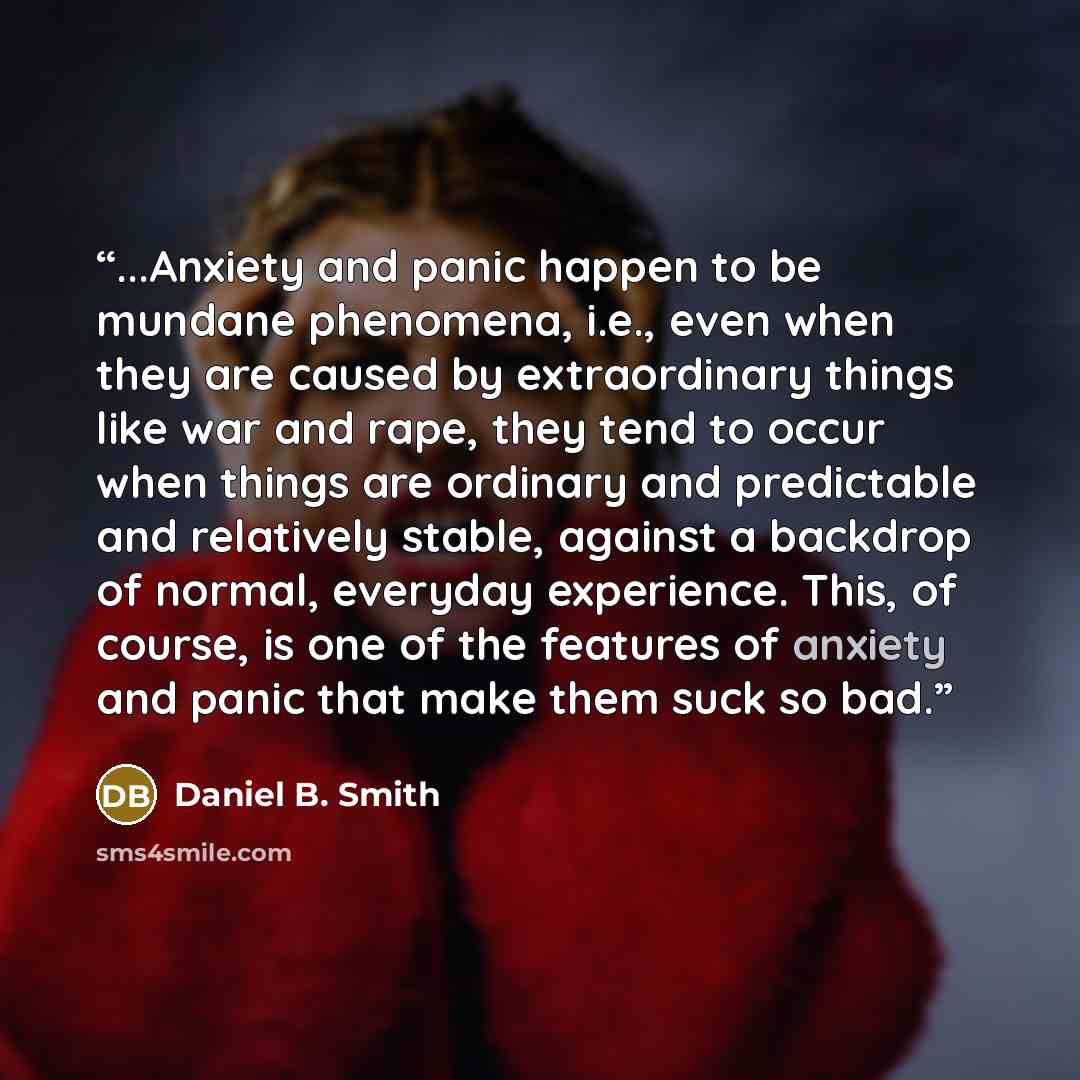 “...Anxiety and panic happen to be mundane phenomena, i.e., even when they are caused by extraordinary things like war and rape, they tend to occur when things are ordinary and predictable and relatively stable, against a backdrop of normal, everyday experience. This, of course, is one of the…” quote by Daniel B. Smith