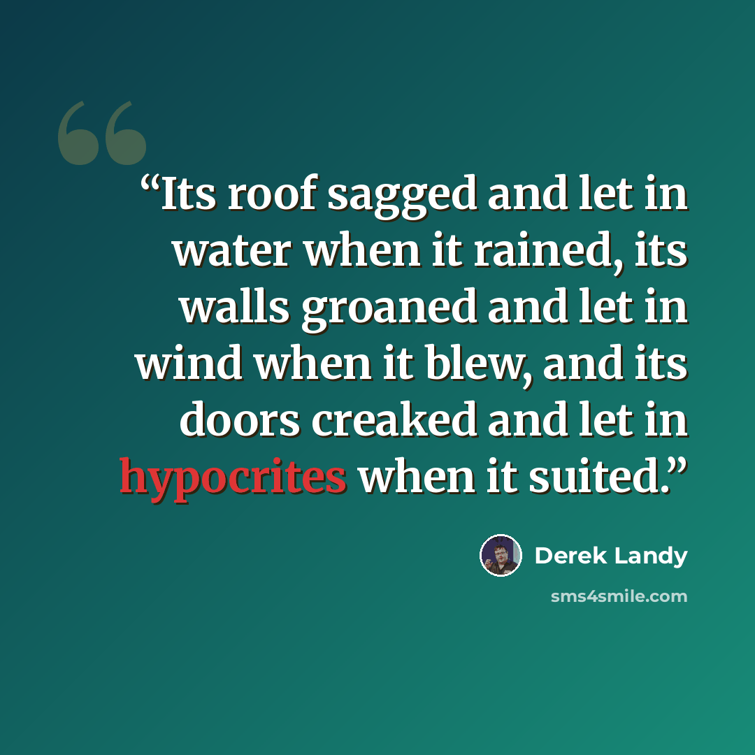 “Its roof sagged and let in water when it rained, its walls groaned and let in wind when it blew, and its doors creaked and let in hypocrites when it suited.” quote by Derek Landy