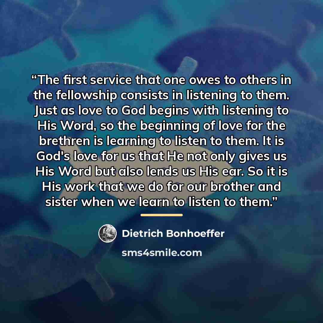 “The first service that one owes to others in the fellowship consists in listening to them. Just as love to God begins with listening to His Word, so the beginning of love for the brethren is learning to listen to them. It is God's love for us that He not only gives us His Word but also lends us…” quote by Dietrich Bonhoeffer