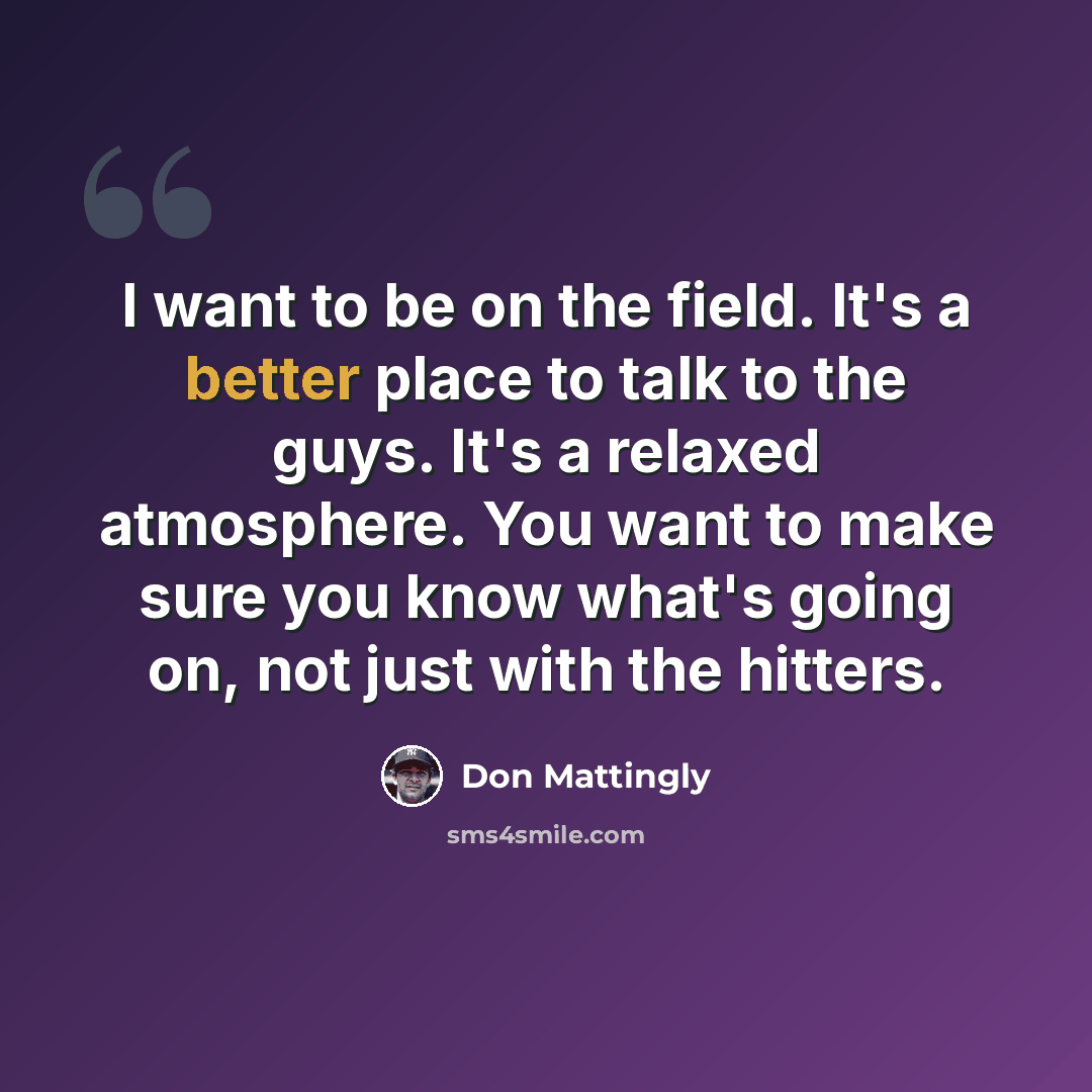 “I want to be on the field. It's a better place to talk to the guys. It's a relaxed atmosphere. You want to make sure you know what's going on, not just with the hitters.” quote by Don Mattingly