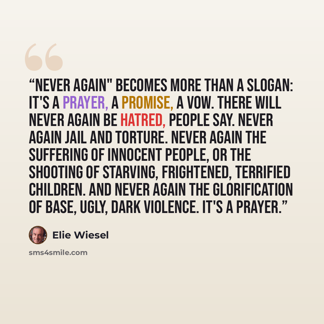 “Never again" becomes more than a slogan: It's a prayer, a promise, a vow. There will never again be hatred, people say. Never again jail and torture. Never again the suffering of innocent people, or the shooting of starving, frightened, terrified children. And never again the glorification of…” quote by Elie Wiesel