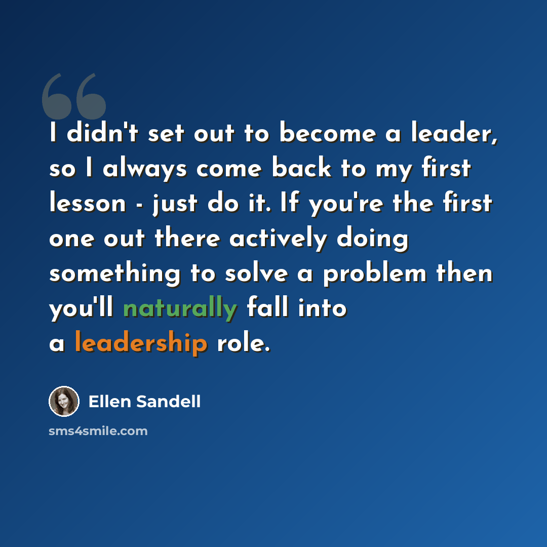 “I didn't set out to become a leader, so I always come back to my first lesson - just do it. If you're the first one out there actively doing something to solve a problem then you'll naturally fall into a leadership role.” quote by Ellen Sandell