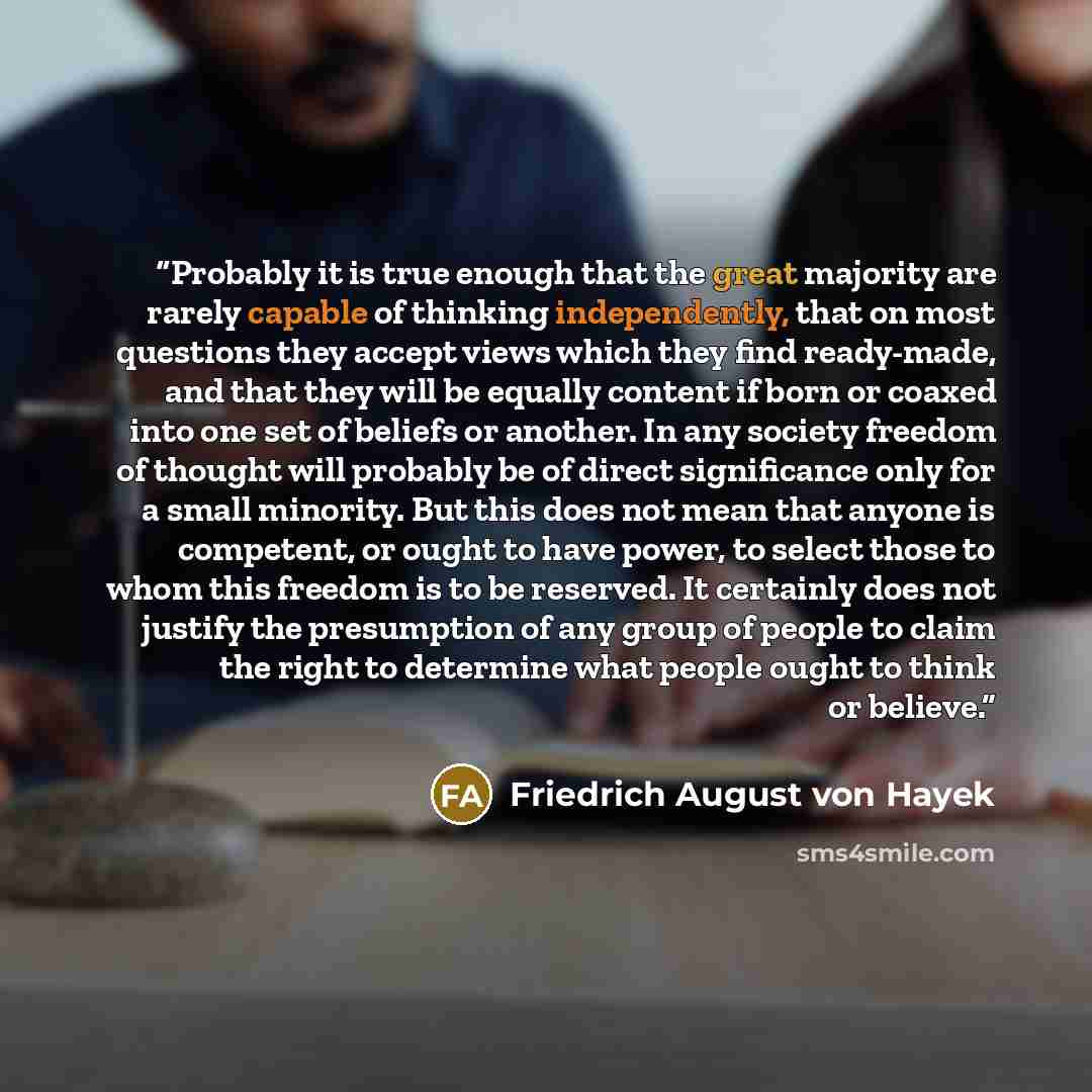 “Probably it is true enough that the great majority are rarely capable of thinking independently, that on most questions they accept views which they find ready-made, and that they will be equally content if born or coaxed into one set of beliefs or another. In any society freedom of thought will…” quote by Friedrich August von Hayek