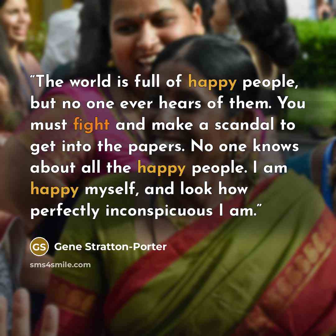 “The world is full of happy people, but no one ever hears of them. You must fight and make a scandal to get into the papers. No one knows about all the happy people. I am happy myself, and look how perfectly inconspicuous I am.” quote by Gene Stratton-Porter