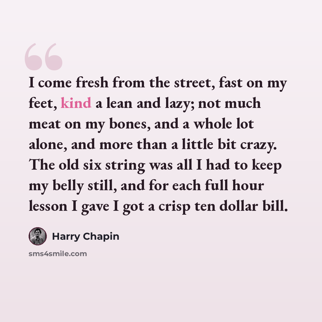 “I come fresh from the street, fast on my feet, kind a lean and lazy; not much meat on my bones, and a whole lot alone, and more than a little bit crazy. The old six string was all I had to keep my belly still, and for each full hour lesson I gave I got a crisp ten dollar bill.” quote by Harry Chapin