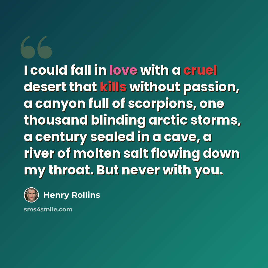 “I could fall in love with a cruel desert that kills without passion, a canyon full of scorpions, one thousand blinding arctic storms, a century sealed in a cave, a river of molten salt flowing down my throat. But never with you.” quote by Henry Rollins