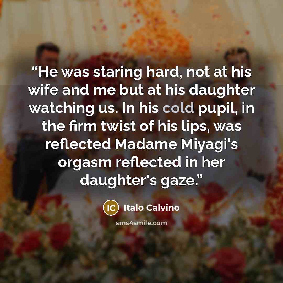 “He was staring hard, not at his wife and me but at his daughter watching us. In his cold pupil, in the firm twist of his lips, was reflected Madame Miyagi's orgasm reflected in her daughter's gaze.” quote by Italo Calvino