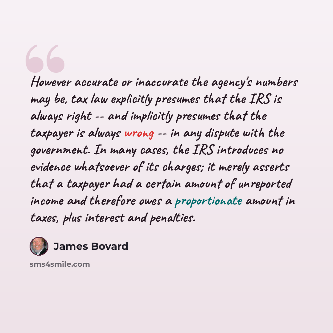 “However accurate or inaccurate the agency's numbers may be, tax law explicitly presumes that the IRS is always right -- and implicitly presumes that the taxpayer is always wrong -- in any dispute with the government. In many cases, the IRS introduces no evidence whatsoever of its charges; it…” quote by James Bovard