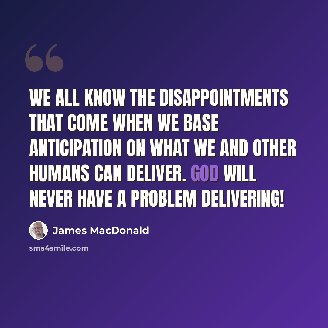 “We all know the disappointments that come when we base anticipation on what we and other humans can deliver. God will never have a problem delivering!” quote by James MacDonald