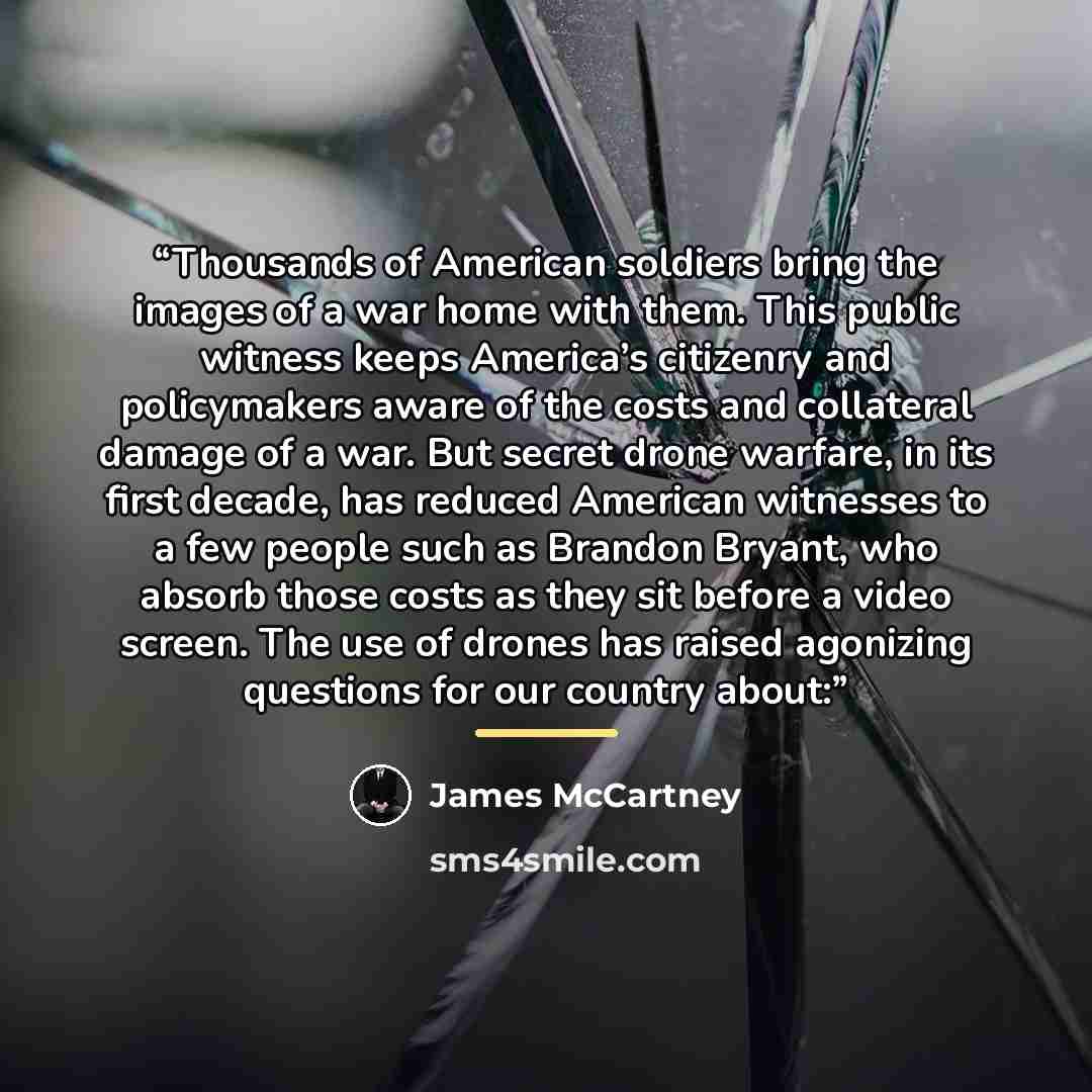 “Thousands of American soldiers bring the images of a war home with them. This public witness keeps America’s citizenry and policymakers aware of the costs and collateral damage of a war. But secret drone warfare, in its first decade, has reduced American witnesses to a few people such as Brandon…” quote by James McCartney